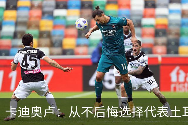 卡迪奥卢：从不后悔选择代表土耳其效力 我们拥有极其狂热的球迷