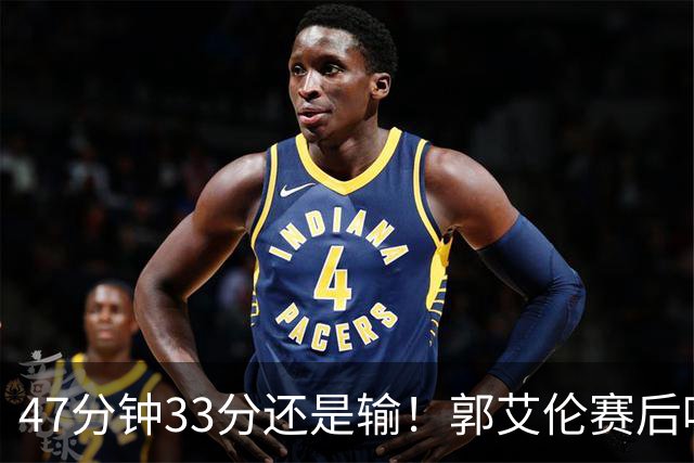 47分钟33分还是输！郭艾伦赛后哽咽“就想给球迷赢一次”让人破防